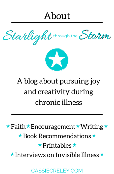 Starlight Through The Storm— I blog about pursuing joy and creativity during chronic illness. Writing is my passion and Jesus is my anchor in the storm. The health conditions I write about include dysautonomia, fibromyalgia, thyroid cancer, ME/CFS (myalgic encephalomyelitis/chronic fatigue syndrome), asthma, autoimmune disorders, Raynaud’s, and chemical and food allergies. I love helping people tell their story through my Invisible Illness, Visible Worth Interview Project. | cassiecreley.com